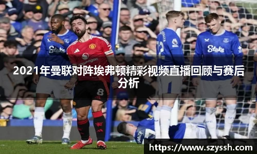 2021年曼联对阵埃弗顿精彩视频直播回顾与赛后分析